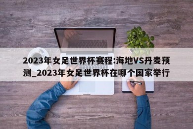 2023年女足世界杯赛程:海地VS丹麦预测_2023年女足世界杯在哪个国家举行