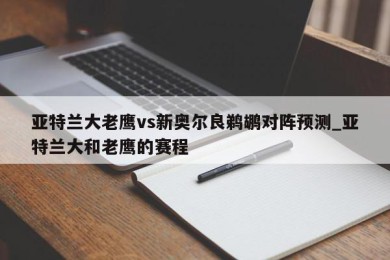 亚特兰大老鹰vs新奥尔良鹈鹕对阵预测_亚特兰大和老鹰的赛程