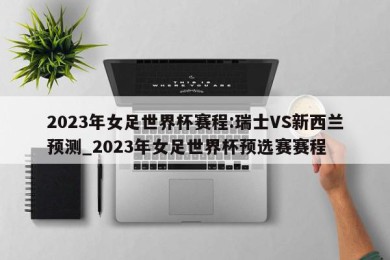 2023年女足世界杯赛程:瑞士VS新西兰预测_2023年女足世界杯预选赛赛程