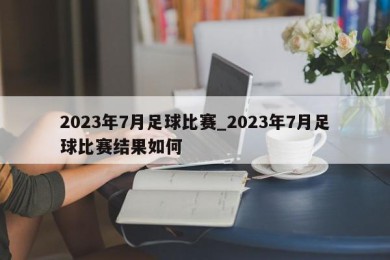 2023年7月足球比赛_2023年7月足球比赛结果如何