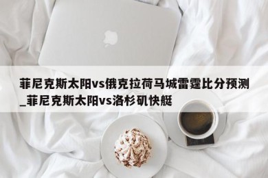 菲尼克斯太阳vs俄克拉荷马城雷霆比分预测_菲尼克斯太阳vs洛杉矶快艇