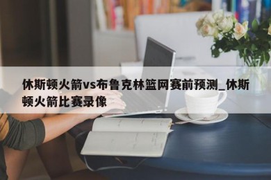 休斯顿火箭vs布鲁克林篮网赛前预测_休斯顿火箭比赛录像