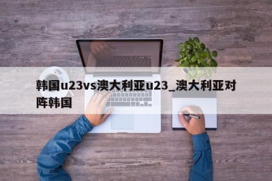 韩国u23vs澳大利亚u23_澳大利亚对阵韩国