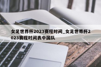 女足世界杯2023赛程时间_女足世界杯2023赛程时间表中国队