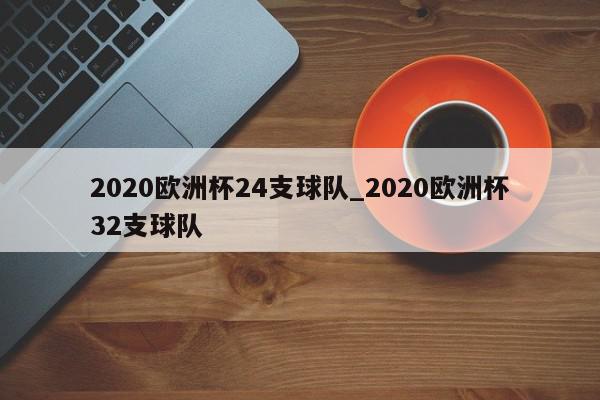 2020欧洲杯24支球队_2020欧洲杯32支球队