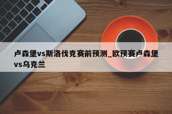 卢森堡vs斯洛伐克赛前预测_欧预赛卢森堡vs乌克兰