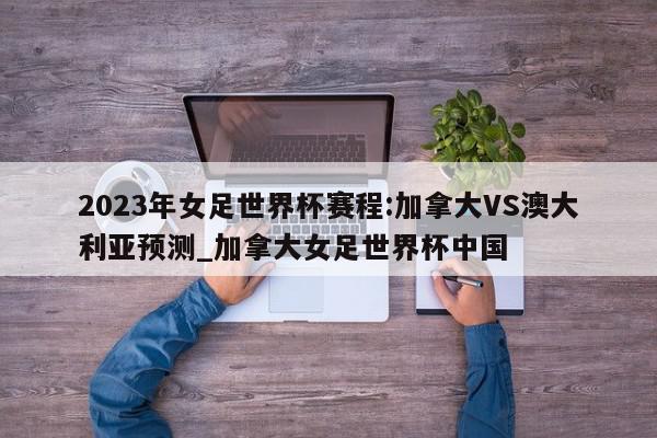 2023年女足世界杯赛程:加拿大VS澳大利亚预测_加拿大女足世界杯中国