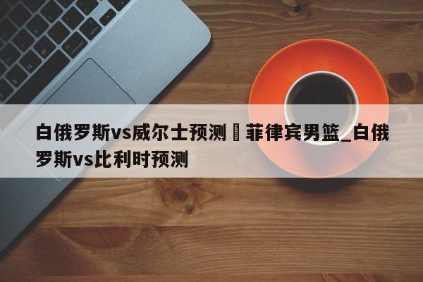 白俄罗斯vs威尔士预测	菲律宾男篮_白俄罗斯vs比利时预测