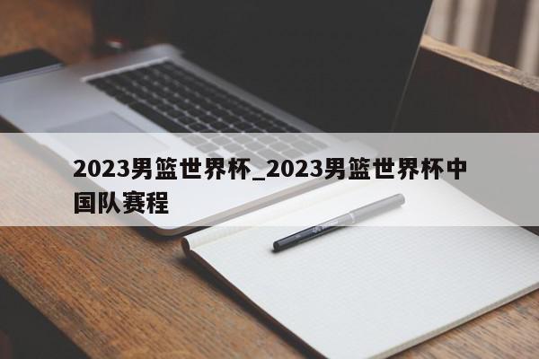 2023男篮世界杯_2023男篮世界杯中国队赛程