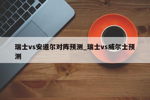 瑞士vs安道尔对阵预测_瑞士vs威尔士预测