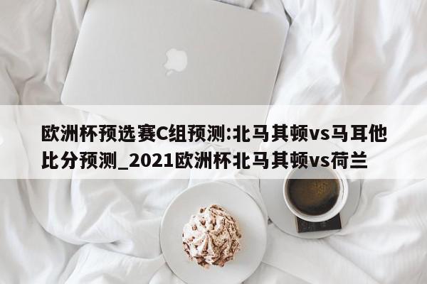 欧洲杯预选赛C组预测:北马其顿vs马耳他比分预测_2021欧洲杯北马其顿vs荷兰