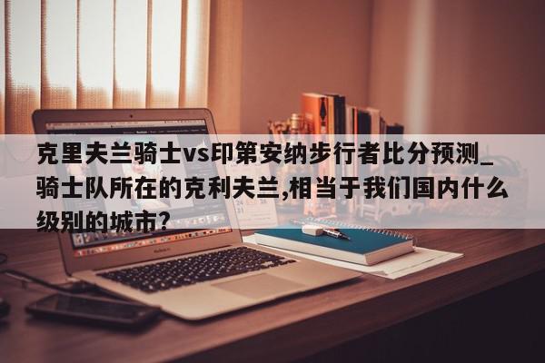 克里夫兰骑士vs印第安纳步行者比分预测_骑士队所在的克利夫兰,相当于我们国内什么级别的城市?