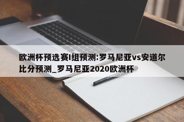 欧洲杯预选赛I组预测:罗马尼亚vs安道尔比分预测_罗马尼亚2020欧洲杯