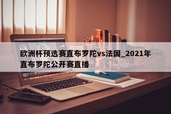 欧洲杯预选赛直布罗陀vs法国_2021年直布罗陀公开赛直播