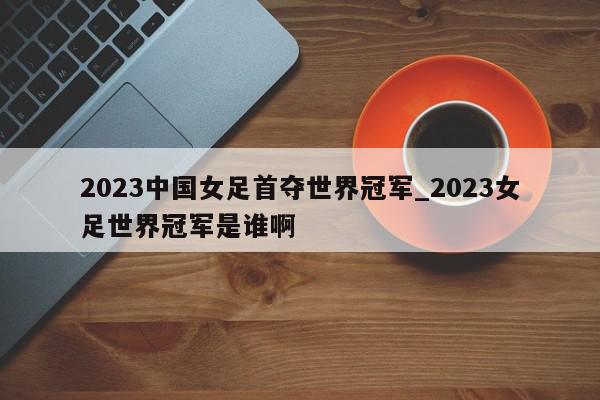 2023中国女足首夺世界冠军_2023女足世界冠军是谁啊