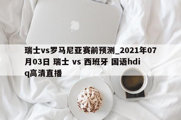 瑞士vs罗马尼亚赛前预测_2021年07月03日 瑞士 vs 西班牙 国语hdiq高清直播