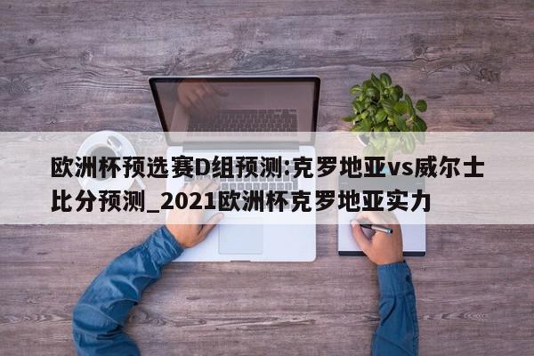 欧洲杯预选赛D组预测:克罗地亚vs威尔士比分预测_2021欧洲杯克罗地亚实力