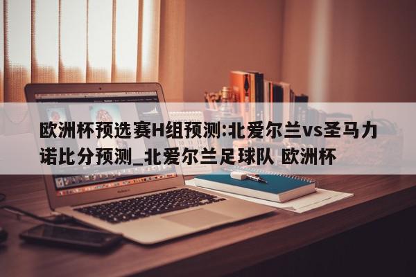 欧洲杯预选赛H组预测:北爱尔兰vs圣马力诺比分预测_北爱尔兰足球队 欧洲杯