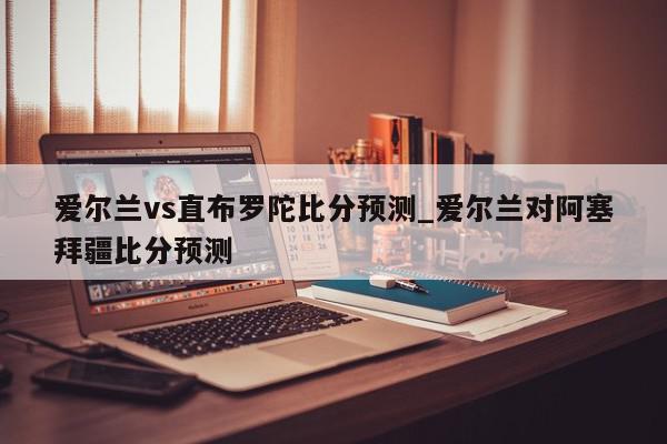 爱尔兰vs直布罗陀比分预测_爱尔兰对阿塞拜疆比分预测