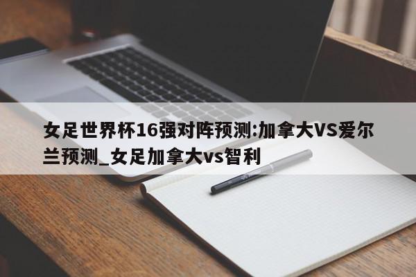 女足世界杯16强对阵预测:加拿大VS爱尔兰预测_女足加拿大vs智利