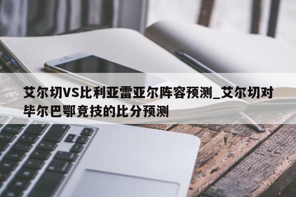 艾尔切VS比利亚雷亚尔阵容预测_艾尔切对毕尔巴鄂竞技的比分预测