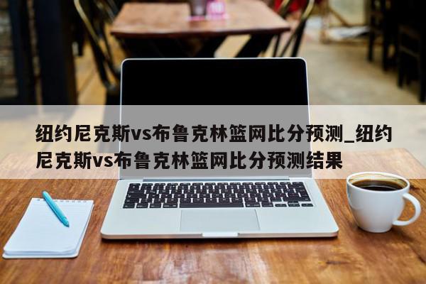 纽约尼克斯vs布鲁克林篮网比分预测_纽约尼克斯vs布鲁克林篮网比分预测结果