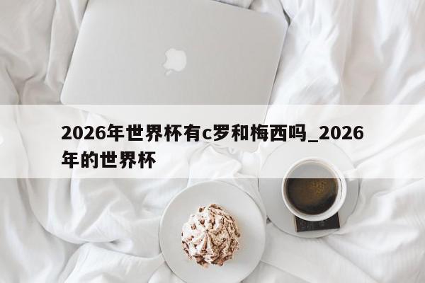 2026年世界杯有c罗和梅西吗_2026年的世界杯