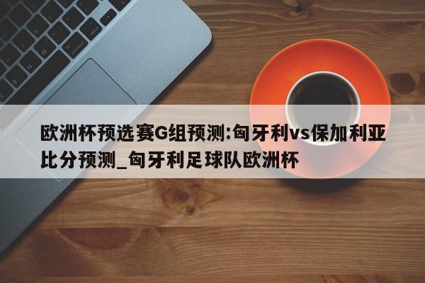 欧洲杯预选赛G组预测:匈牙利vs保加利亚比分预测_匈牙利足球队欧洲杯