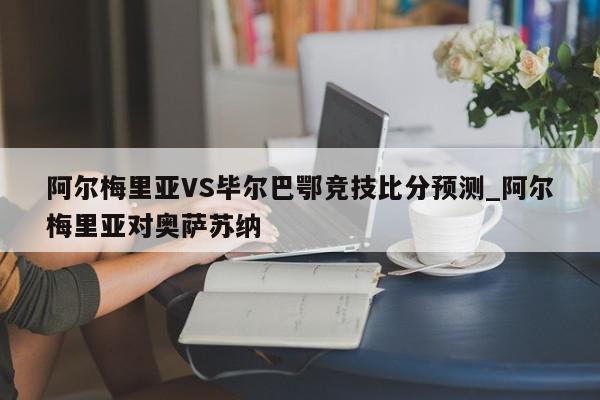 阿尔梅里亚VS毕尔巴鄂竞技比分预测_阿尔梅里亚对奥萨苏纳