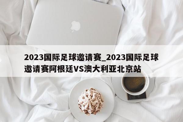 2023国际足球邀请赛_2023国际足球邀请赛阿根廷VS澳大利亚北京站