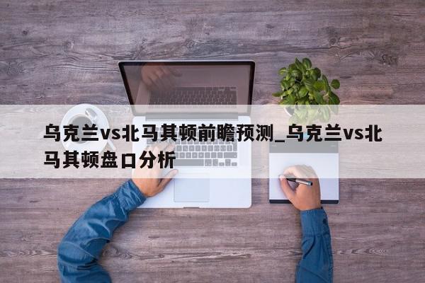 乌克兰vs北马其顿前瞻预测_乌克兰vs北马其顿盘口分析