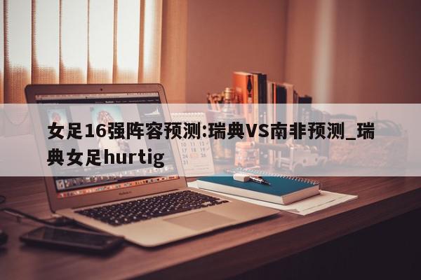 女足16强阵容预测:瑞典VS南非预测_瑞典女足hurtig