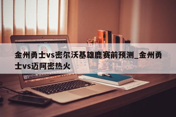 金州勇士vs密尔沃基雄鹿赛前预测_金州勇士vs迈阿密热火