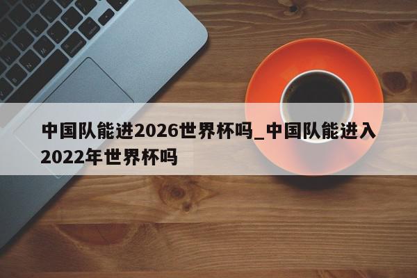 中国队能进2026世界杯吗_中国队能进入2022年世界杯吗