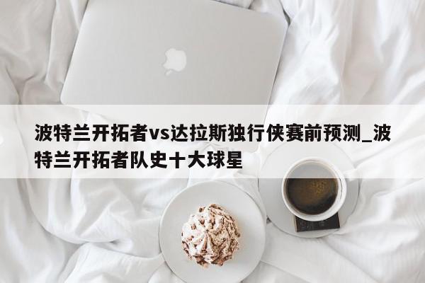 波特兰开拓者vs达拉斯独行侠赛前预测_波特兰开拓者队史十大球星