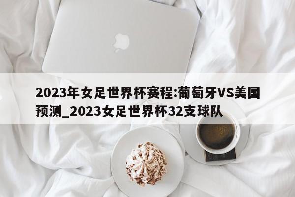 2023年女足世界杯赛程:葡萄牙VS美国预测_2023女足世界杯32支球队