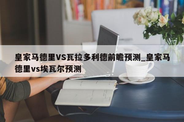 皇家马德里VS瓦拉多利德前瞻预测_皇家马德里vs埃瓦尔预测