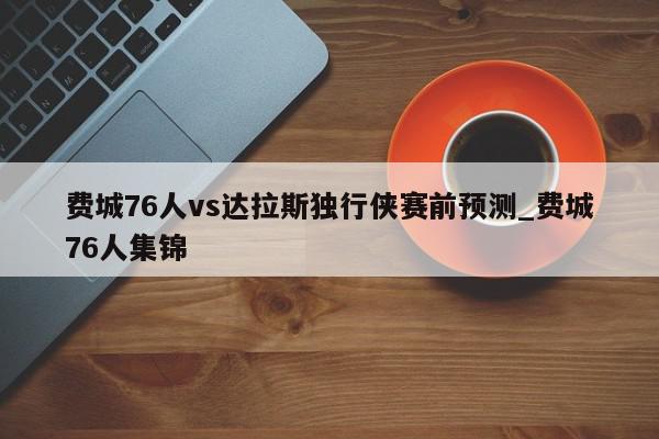 费城76人vs达拉斯独行侠赛前预测_费城76人集锦