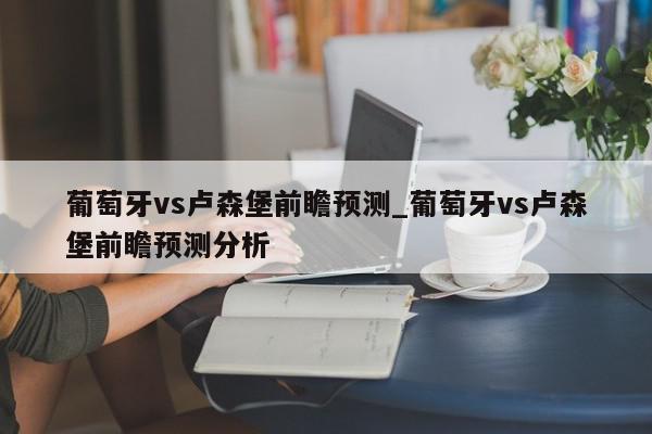 葡萄牙vs卢森堡前瞻预测_葡萄牙vs卢森堡前瞻预测分析