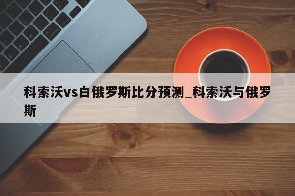 科索沃vs白俄罗斯比分预测_科索沃与俄罗斯