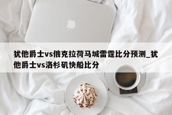 犹他爵士vs俄克拉荷马城雷霆比分预测_犹他爵士vs洛杉矶快船比分