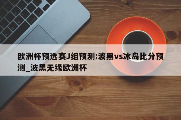 欧洲杯预选赛J组预测:波黑vs冰岛比分预测_波黑无缘欧洲杯