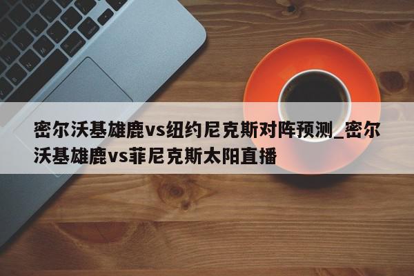 密尔沃基雄鹿vs纽约尼克斯对阵预测_密尔沃基雄鹿vs菲尼克斯太阳直播