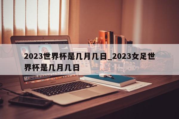 2023世界杯是几月几日_2023女足世界杯是几月几日