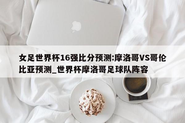 女足世界杯16强比分预测:摩洛哥VS哥伦比亚预测_世界杯摩洛哥足球队阵容