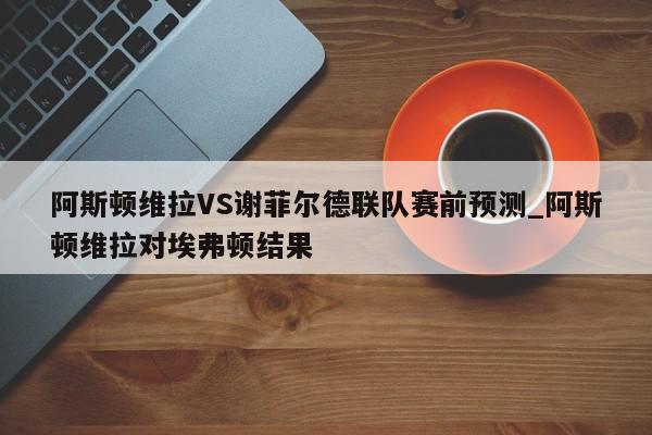 阿斯顿维拉VS谢菲尔德联队赛前预测_阿斯顿维拉对埃弗顿结果