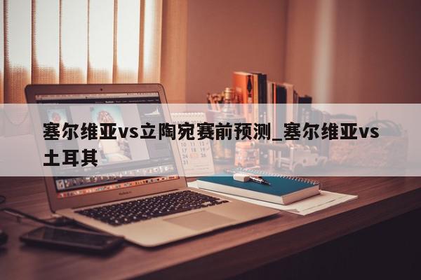 塞尔维亚vs立陶宛赛前预测_塞尔维亚vs土耳其