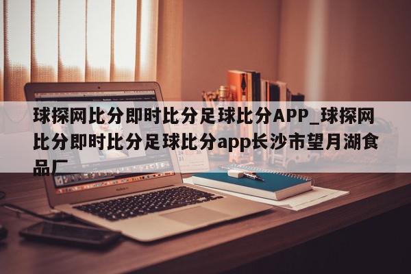 球探网比分即时比分足球比分APP_球探网比分即时比分足球比分app长沙市望月湖食品厂