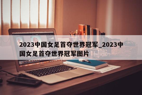 2023中国女足首夺世界冠军_2023中国女足首夺世界冠军图片