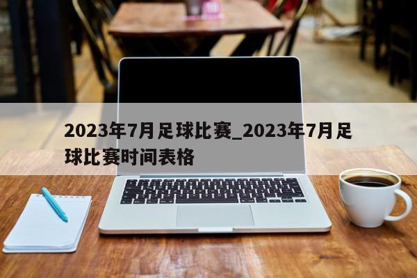 2023年7月足球比赛_2023年7月足球比赛时间表格